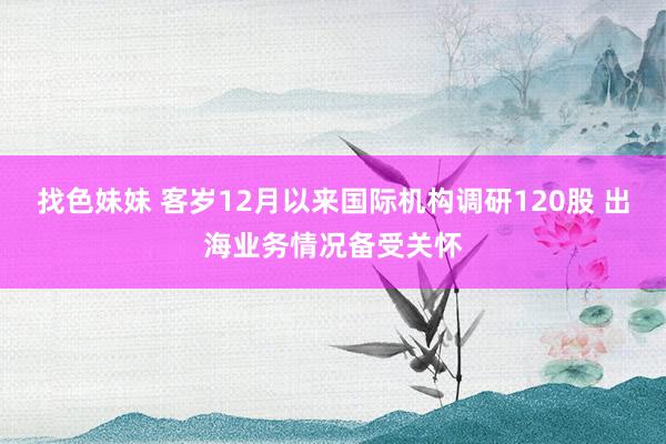 找色妹妹 客岁12月以来国际机构调研120股 出海业务情况备受关怀