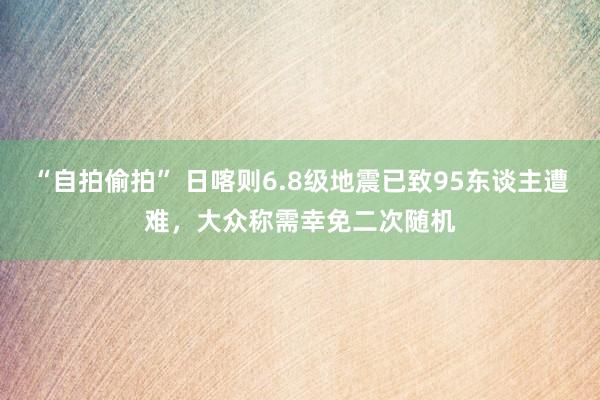 “自拍偷拍” 日喀则6.8级地震已致95东谈主遭难，大众称需幸免二次随机