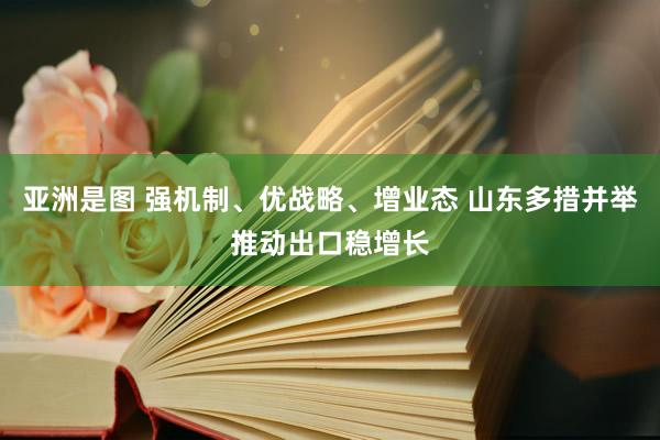 亚洲是图 强机制、优战略、增业态 山东多措并举推动出口稳增长