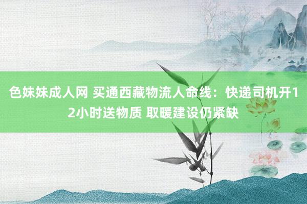 色妹妹成人网 买通西藏物流人命线：快递司机开12小时送物质 取暖建设仍紧缺