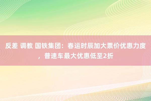 反差 调教 国铁集团：春运时辰加大票价优惠力度，普速车最大优惠低至2折