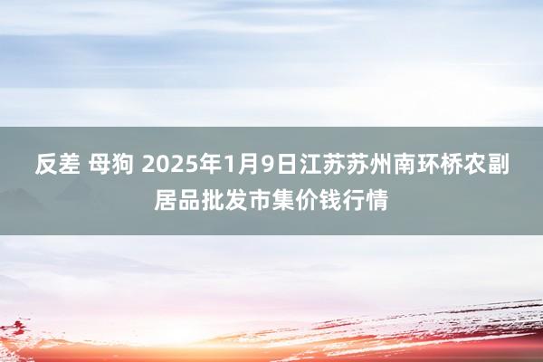 反差 母狗 2025年1月9日江苏苏州南环桥农副居品批发市集价钱行情