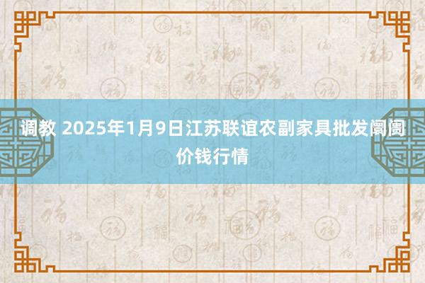 调教 2025年1月9日江苏联谊农副家具批发阛阓价钱行情