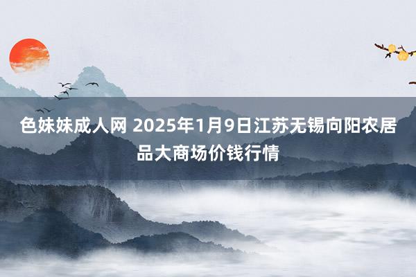 色妹妹成人网 2025年1月9日江苏无锡向阳农居品大商场价钱行情