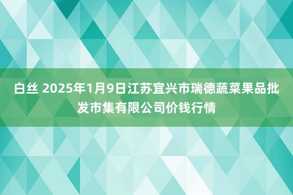 白丝 2025年1月9日江苏宜兴市瑞德蔬菜果品批发市集有限公司价钱行情