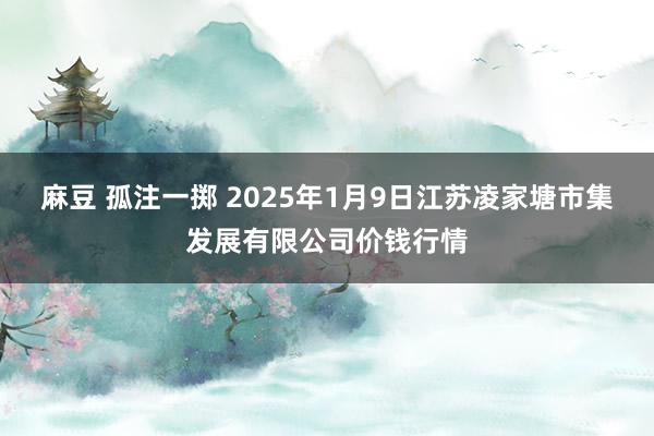 麻豆 孤注一掷 2025年1月9日江苏凌家塘市集发展有限公司价钱行情