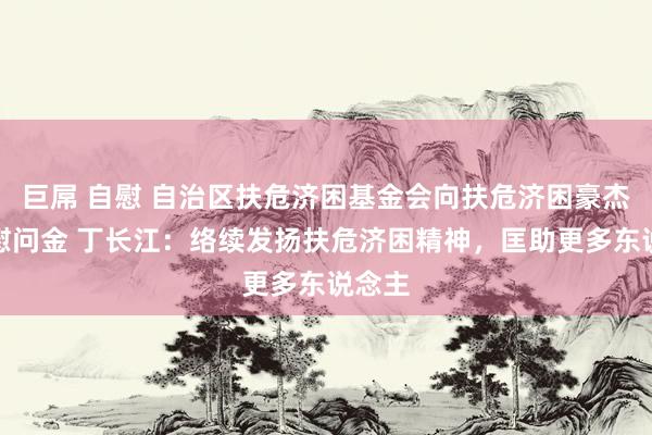 巨屌 自慰 自治区扶危济困基金会向扶危济困豪杰披发慰问金 丁长江：络续发扬扶危济困精神，匡助更多东说念主