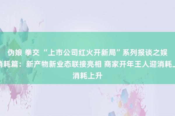 伪娘 拳交 “上市公司红火开新局”系列报谈之娱乐消耗篇：新产物新业态联接亮相 商家开年王人迎消耗上升