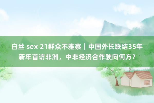 白丝 sex 21群众不雅察｜中国外长联结35年新年首访非洲，中非经济合作驶向何方？