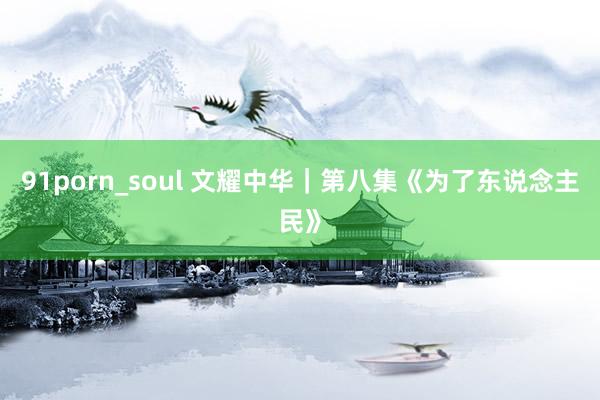 91porn_soul 文耀中华｜第八集《为了东说念主民》