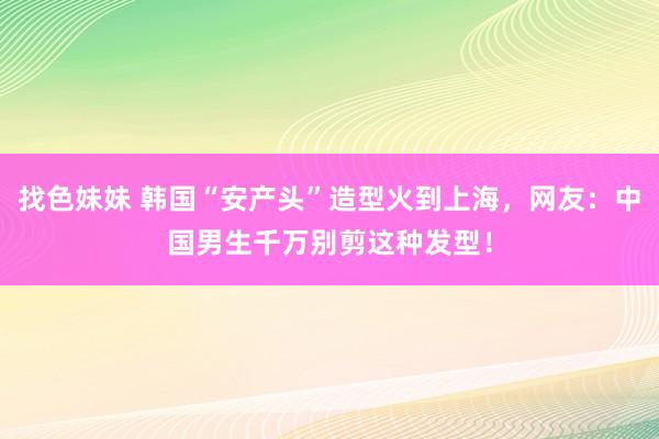 找色妹妹 韩国“安产头”造型火到上海，网友：中国男生千万别剪这种发型！