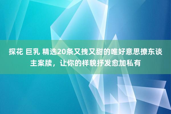 探花 巨乳 精选20条又拽又甜的唯好意思撩东谈主案牍，让你的样貌抒发愈加私有