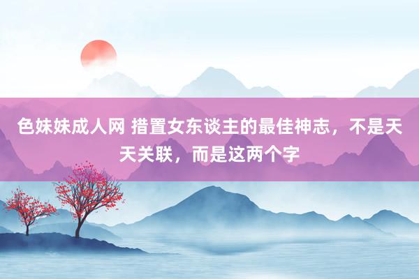 色妹妹成人网 措置女东谈主的最佳神志，不是天天关联，而是这两个字