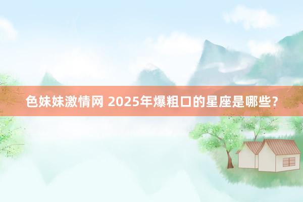 色妹妹激情网 2025年爆粗口的星座是哪些？