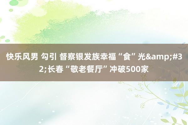 快乐风男 勾引 督察银发族幸福“食”光&#32;长春“敬老餐厅”冲破500家