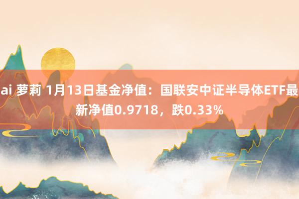 ai 萝莉 1月13日基金净值：国联安中证半导体ETF最新净值0.9718，跌0.33%