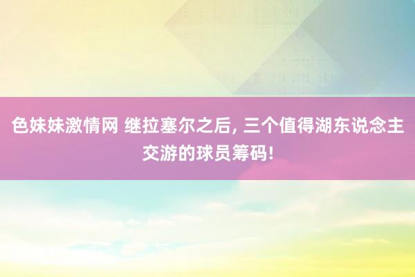 色妹妹激情网 继拉塞尔之后， 三个值得湖东说念主交游的球员筹码!