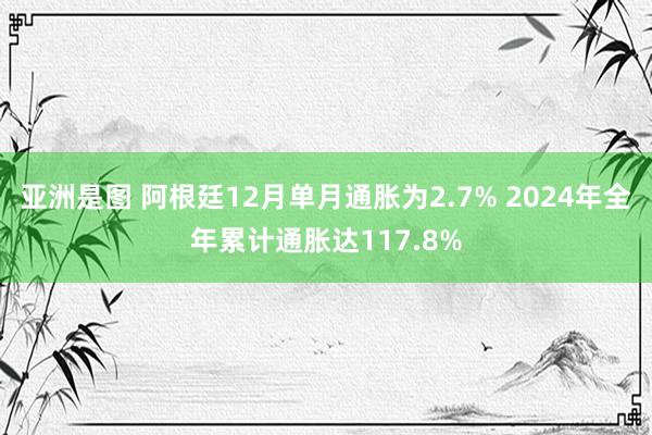 亚洲是图 阿根廷12月单月通胀为2.7% 2024年全年累计通胀达117.8%