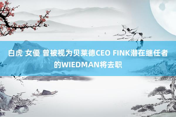 白虎 女優 曾被视为贝莱德CEO FINK潜在继任者的WIEDMAN将去职