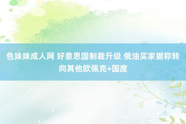 色妹妹成人网 好意思国制裁升级 俄油买家据称转向其他欧佩克+国度