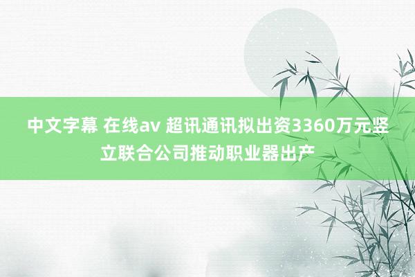 中文字幕 在线av 超讯通讯拟出资3360万元竖立联合公司推动职业器出产