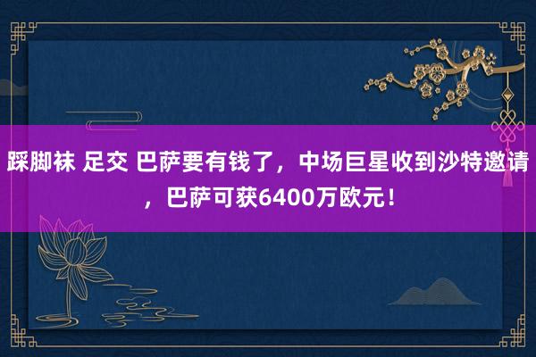 踩脚袜 足交 巴萨要有钱了，中场巨星收到沙特邀请，巴萨可获6400万欧元！