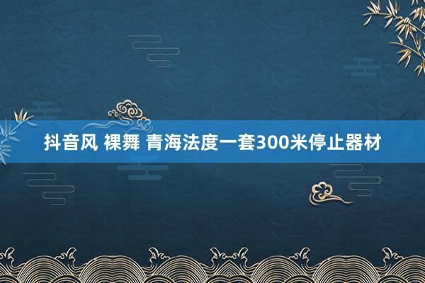 抖音风 裸舞 青海法度一套300米停止器材