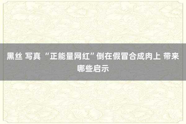 黑丝 写真 “正能量网红”倒在假冒合成肉上 带来哪些启示