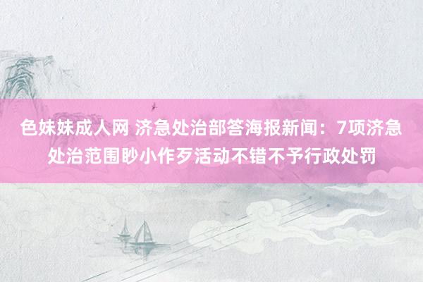 色妹妹成人网 济急处治部答海报新闻：7项济急处治范围眇小作歹活动不错不予行政处罚