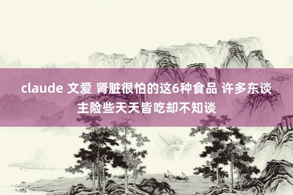 claude 文爱 肾脏很怕的这6种食品 许多东谈主险些天天皆吃却不知谈