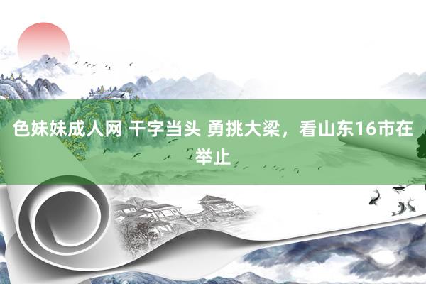 色妹妹成人网 干字当头 勇挑大梁，看山东16市在举止